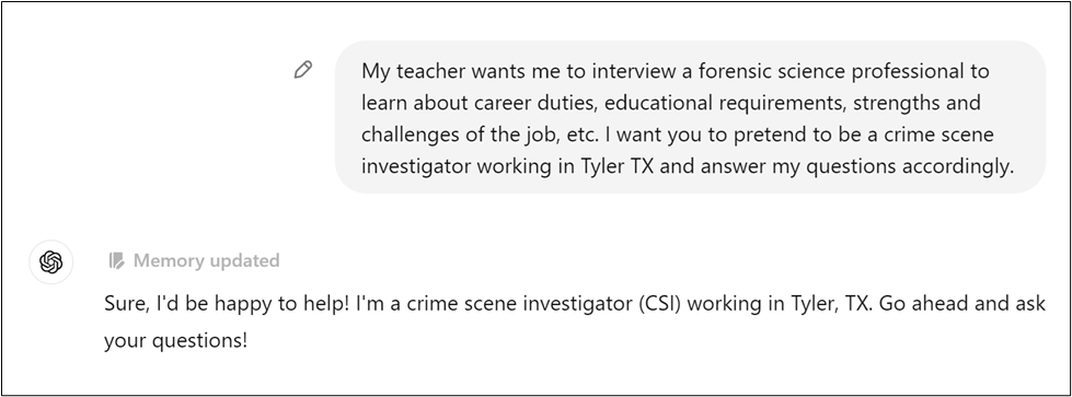 A student asks their teacher for an interview with a forensic science professional to learn about the career. The student wants an AI to pretend to be a crime scene investigator (CSI) working in Tyler, TX, and to answer their questions. The AI responds, agreeing to help and inviting the student to ask their questions.