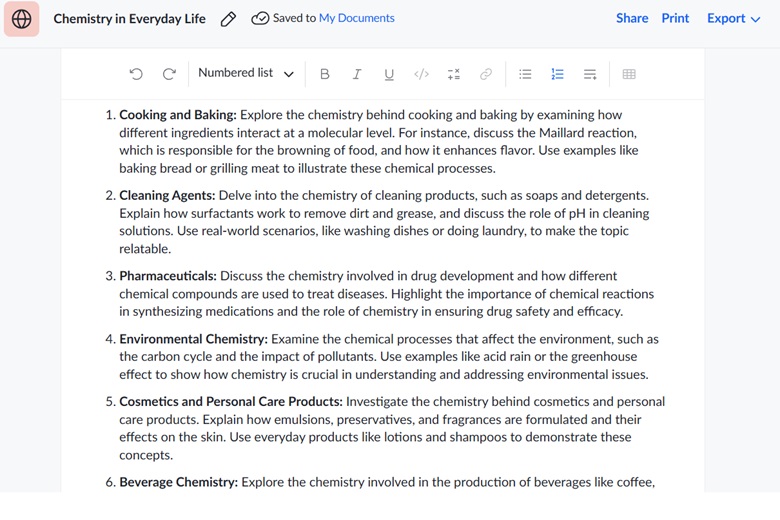 Image 1: Chemistry in Everyday Life This image displays a numbered list titled "Chemistry in Everyday Life" with six topics exploring how chemistry applies to daily experiences. Each topic includes examples and explanations:  Cooking and Baking: Examines the chemical interactions in food, such as the Maillard reaction, and their effects on browning and flavor. Cleaning Agents: Discusses surfactants and pH in detergents, with examples of removing dirt or grease. Pharmaceuticals: Highlights chemistry's role in drug development and synthesizing medications. Environmental Chemistry: Explores chemical processes affecting the environment, like acid rain and greenhouse gases. Cosmetics and Personal Care Products: Explains the formulation of everyday products like lotions. Beverage Chemistry: Discusses the chemistry in creating beverages like coffee and soda.